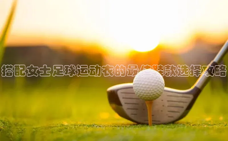 ng28游戏官网平台每日互动搭配女士足球运动衣的最佳鞋款选择攻略