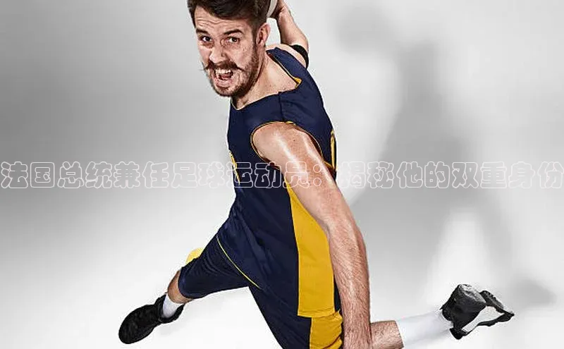 南宫pg娱乐电子游戏官网文心一言法国总统兼任足球运动员：揭秘他的双重身份