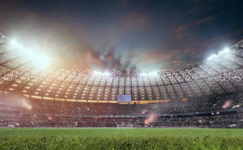 ng28官网入口下载光魔科技揭秘花式足球技术高手：最佳学习方法一网打尽