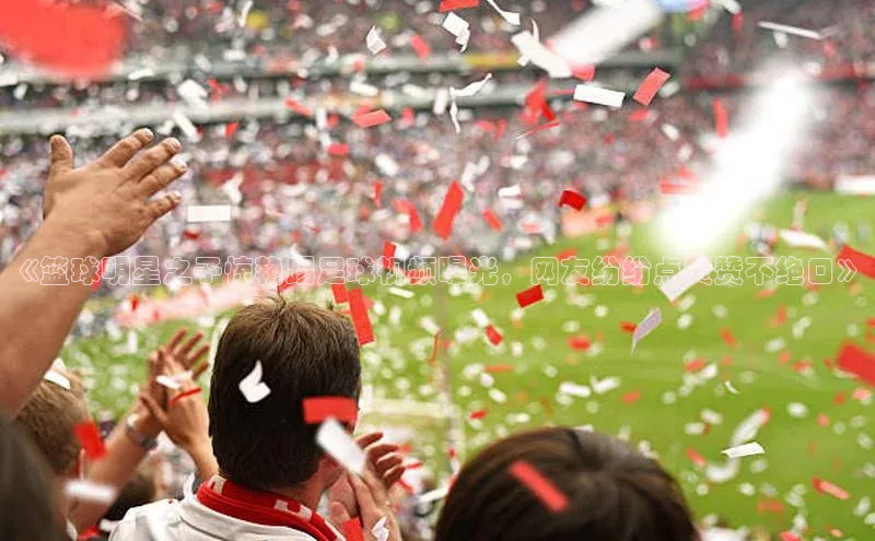 NG28相信品牌的力量官网百度手机输入法《篮球明星之子惊艳踢足球视频曝光，网友纷纷点赞赞不绝口》