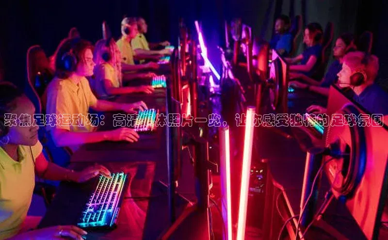 南宫28娱乐官网京东聚焦足球运动场：高清集体照片一览，让你感受独特的足球氛围