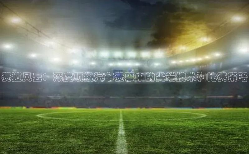 南宫注册入口官网注册ARGA公司赛道风云：深度顶级汽车赛事中的尖端技术和比赛策略