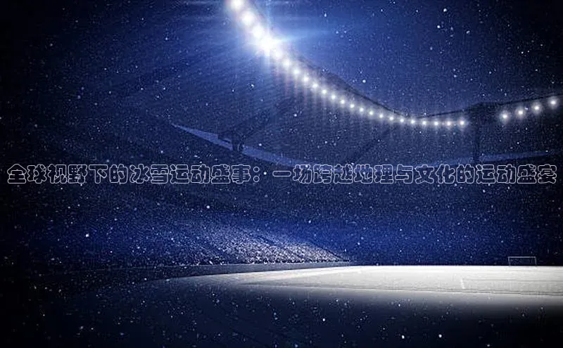 全球视野下的冰雪运动盛事：一场跨越地理与文化的运动盛宴