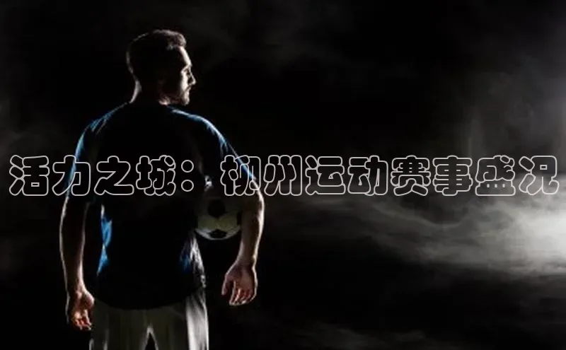 活力之城：柳州运动赛事盛况
